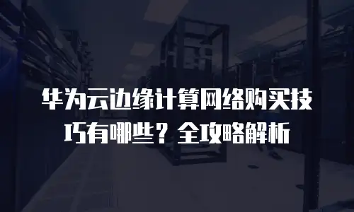 华为云边缘计算网络购买技巧有哪些？全攻略解析