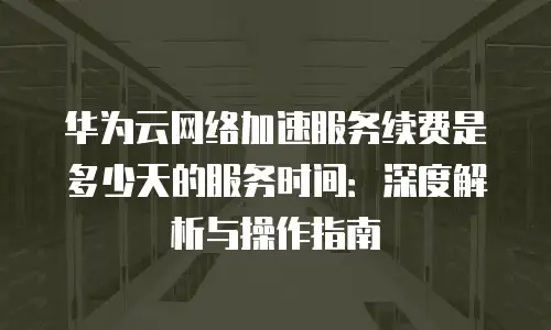 华为云网络加速服务续费是多少天的服务时间：深度解析与操作指南