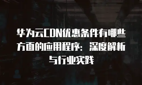 华为云CDN优惠条件有哪些方面的应用程序：深度解析与行业实践