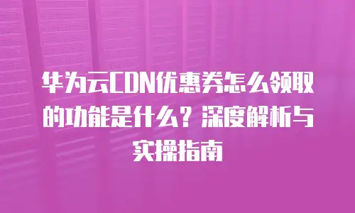 华为云CDN优惠券怎么领取的功能是什么？深度解析与实操指南