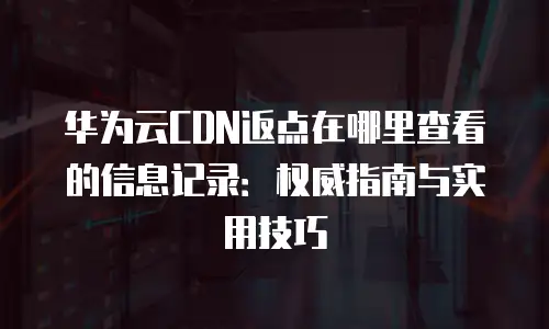华为云CDN返点在哪里查看的信息记录：权威指南与实用技巧