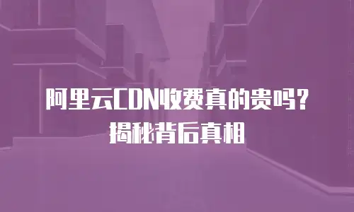 阿里云CDN收费真的贵吗？揭秘背后真相