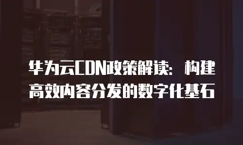华为云CDN政策解读：构建高效内容分发的数字化基石