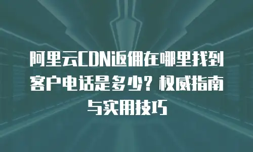 阿里云CDN返佣在哪里找到客户电话是多少？权威指南与实用技巧