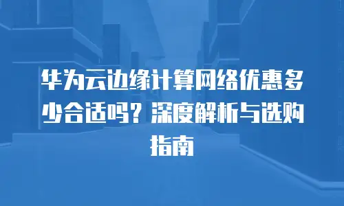 华为云边缘计算网络优惠多少合适吗？深度解析与选购指南