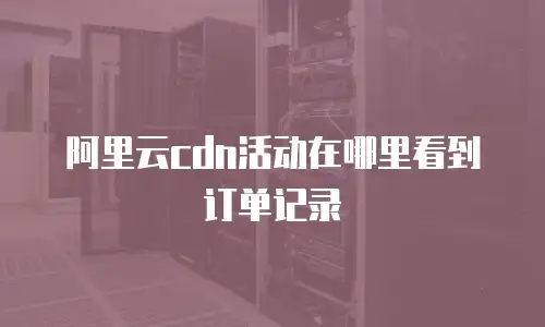 阿里云cdn活动在哪里看到订单记录
