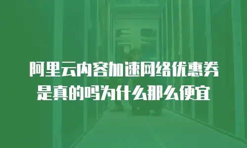 阿里云内容加速网络优惠券是真的吗为什么那么便宜