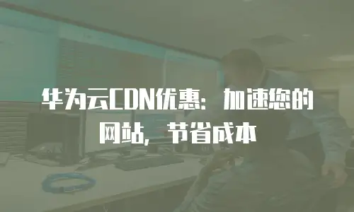 华为云CDN优惠：加速您的网站，节省成本