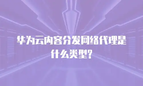 华为云内容分发网络代理是什么类型?