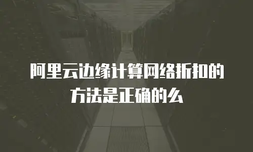 阿里云边缘计算网络折扣的方法是正确的么