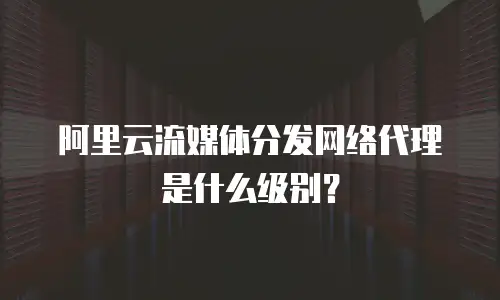 阿里云流媒体分发网络代理是什么级别？