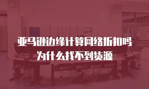 亚马逊边缘计算网络折扣吗为什么找不到货源