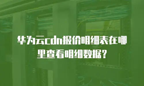 华为云cdn报价明细表在哪里查看明细数据？