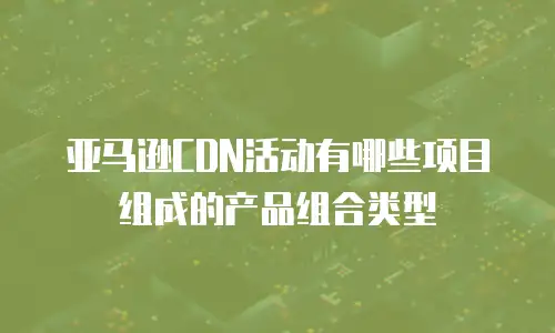 亚马逊CDN活动有哪些项目组成的产品组合类型
