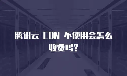 腾讯云 CDN 不使用会怎么收费吗？