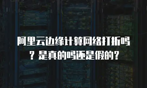 阿里云边缘计算网络打折吗？是真的吗还是假的？