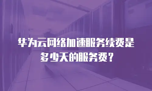 华为云网络加速服务续费是多少天的服务费？