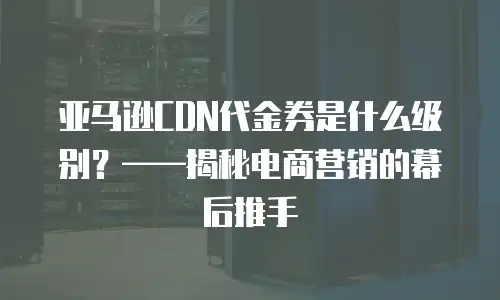 亚马逊CDN代金券是什么级别？&mdash;&mdash;揭秘电商营销的幕后推手