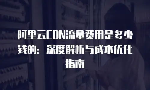 阿里云CDN流量费用是多少钱的：深度解析与成本优化指南