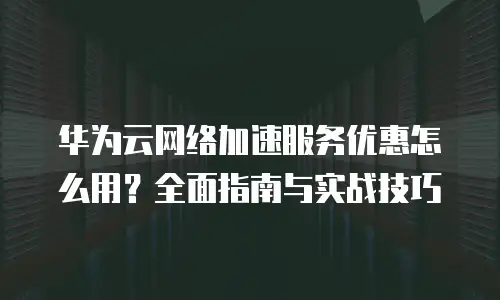 华为云网络加速服务优惠怎么用？全面指南与实战技巧