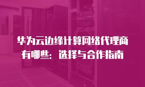 华为云边缘计算网络代理商有哪些：选择与合作指南