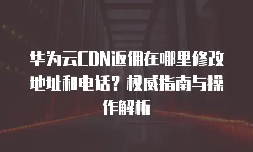 华为云CDN返佣在哪里修改地址和电话？权威指南与操作解析