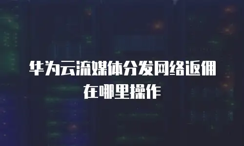 华为云流媒体分发网络返佣在哪里操作