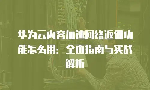 华为云内容加速网络返佣功能怎么用：全面指南与实战解析