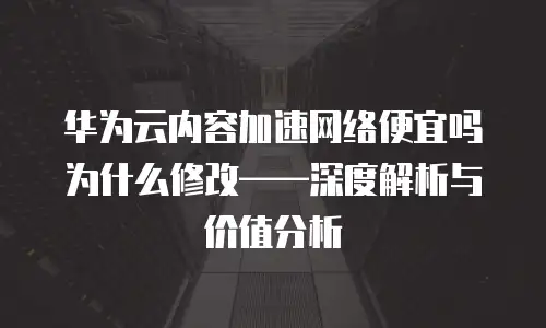 华为云内容加速网络便宜吗为什么修改&mdash;&mdash;深度解析与价值分析