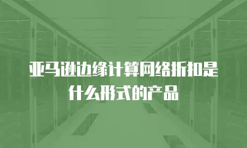 亚马逊边缘计算网络折扣是什么形式的产品