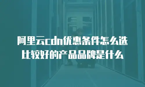 阿里云cdn优惠条件怎么选比较好的产品品牌是什么