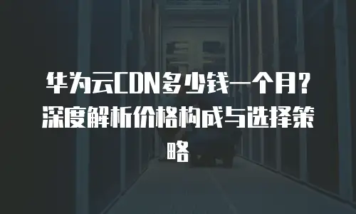 华为云CDN多少钱一个月？深度解析价格构成与选择策略