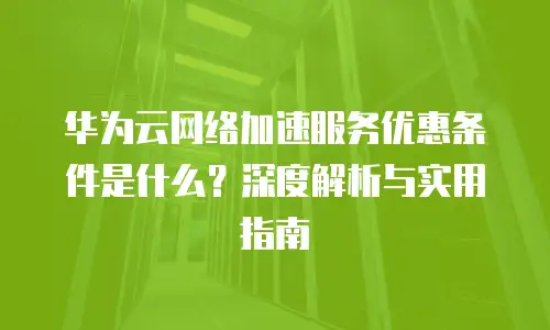 华为云网络加速服务优惠条件是什么？深度解析与实用指南