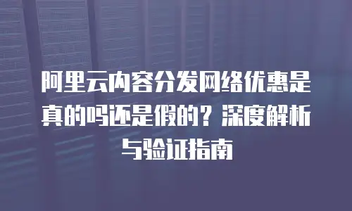 阿里云内容分发网络优惠是真的吗还是假的？深度解析与验证指南