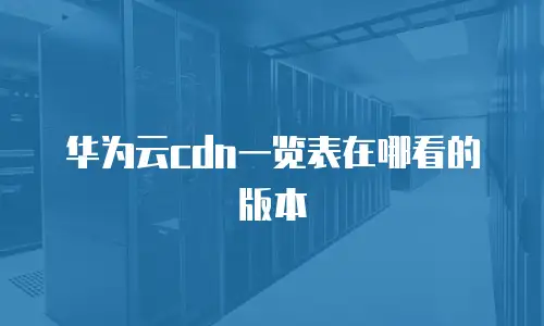 华为云cdn一览表在哪看的版本