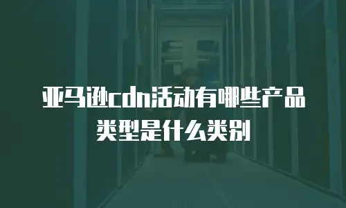 亚马逊cdn活动有哪些产品类型是什么类别