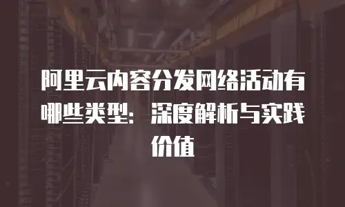 阿里云内容分发网络活动有哪些类型：深度解析与实践价值