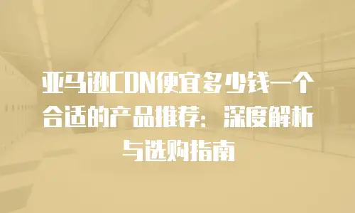 亚马逊CDN便宜多少钱一个合适的产品推荐：深度解析与选购指南