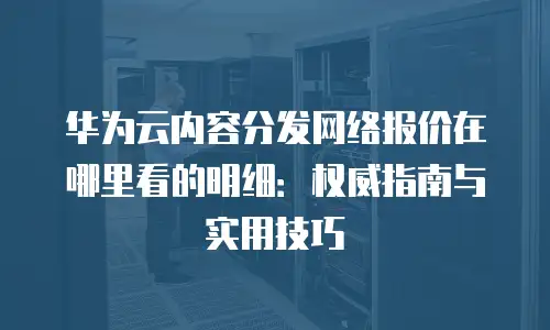 华为云内容分发网络报价在哪里看的明细：权威指南与实用技巧
