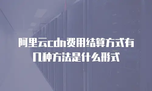 阿里云cdn费用结算方式有几种方法是什么形式