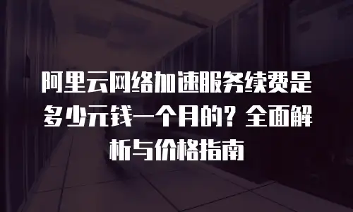 阿里云网络加速服务续费是多少元钱一个月的？全面解析与价格指南