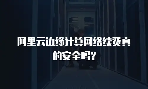 阿里云边缘计算网络续费真的安全吗？