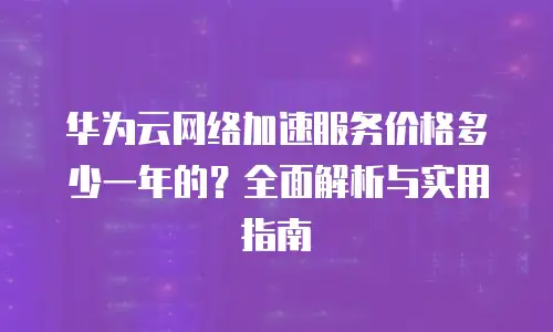 华为云网络加速服务价格多少一年的？全面解析与实用指南