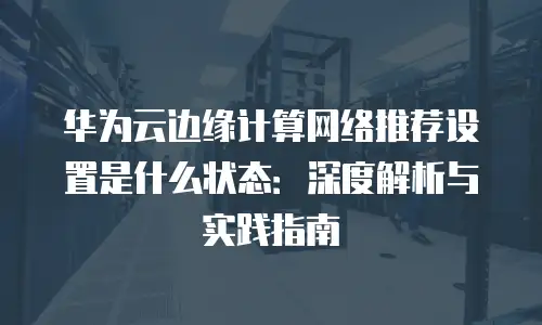 华为云边缘计算网络推荐设置是什么状态：深度解析与实践指南