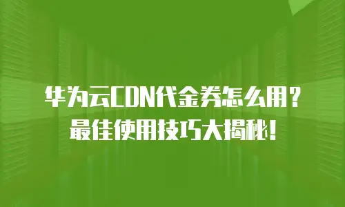 华为云CDN代金券怎么用？最佳使用技巧大揭秘！