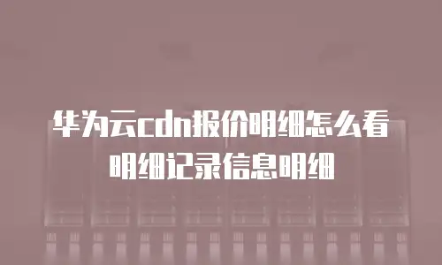 华为云cdn报价明细怎么看明细记录信息明细