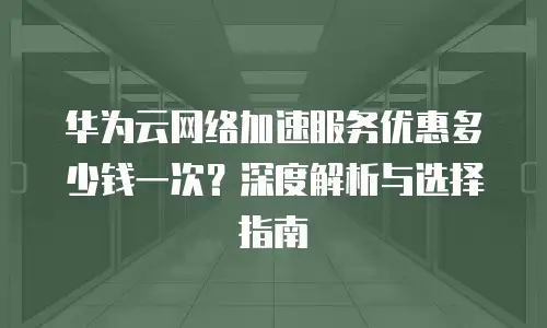 华为云网络加速服务优惠多少钱一次？深度解析与选择指南