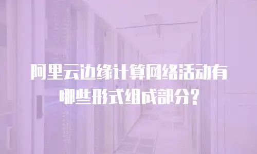 阿里云边缘计算网络活动有哪些形式组成部分?