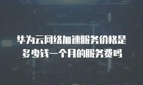 华为云网络加速服务价格是多少钱一个月的服务费吗