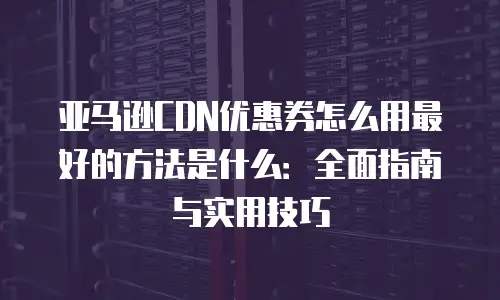 亚马逊CDN优惠券怎么用最好的方法是什么：全面指南与实用技巧